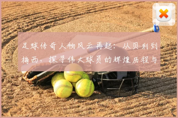 足球传奇人物风云再起：从贝利到梅西，探寻伟大球员的辉煌历程与影响力