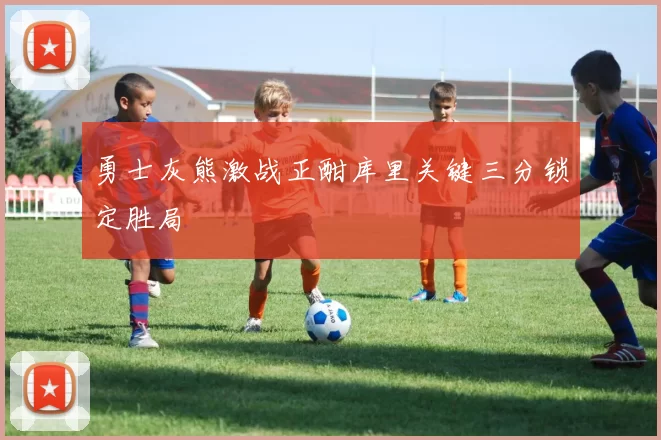 勇士灰熊激战正酣库里关键三分锁定胜局