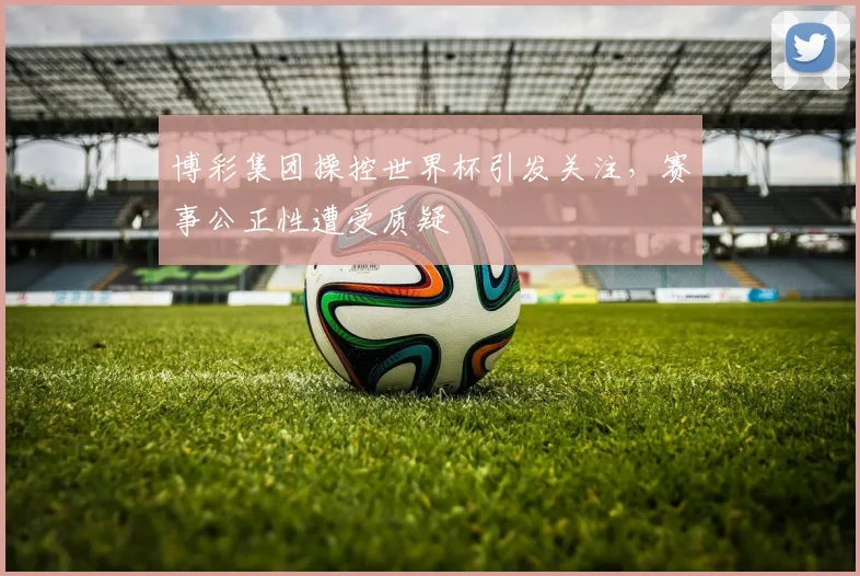 博彩集团操控世界杯引发关注,赛事公正性遭受质疑