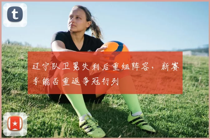 辽宁队卫冕失利后重组阵容，新赛季能否重返争冠行列