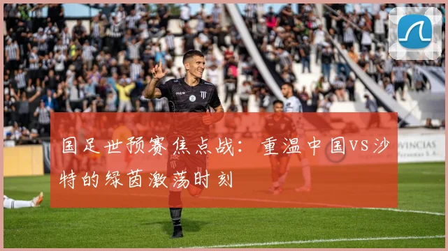 国足世预赛焦点战：重温中国vs沙特的绿茵激荡时刻