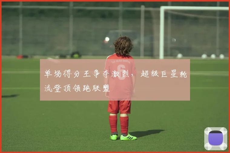 单场得分王争夺激烈,超级巨星轮流登顶领跑联盟