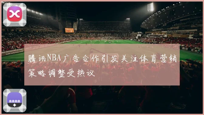 腾讯NBA广告合作引发关注体育营销策略调整受热议
