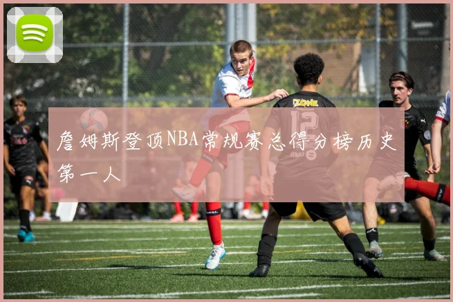 詹姆斯登顶NBA常规赛总得分榜历史第一人