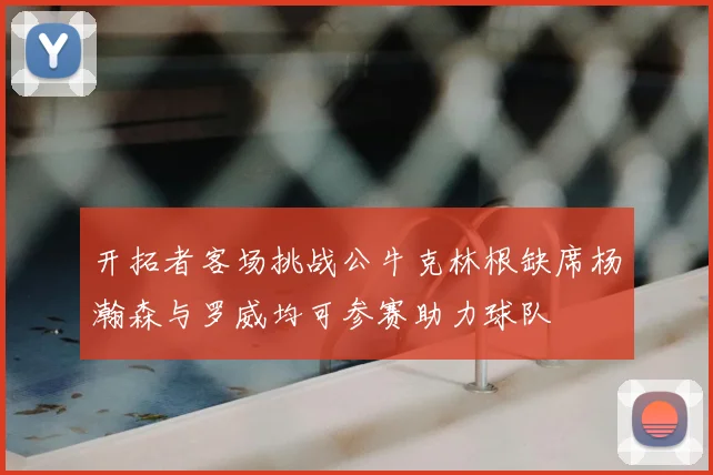 开拓者客场挑战公牛克林根缺席杨瀚森与罗威均可参赛助力球队
