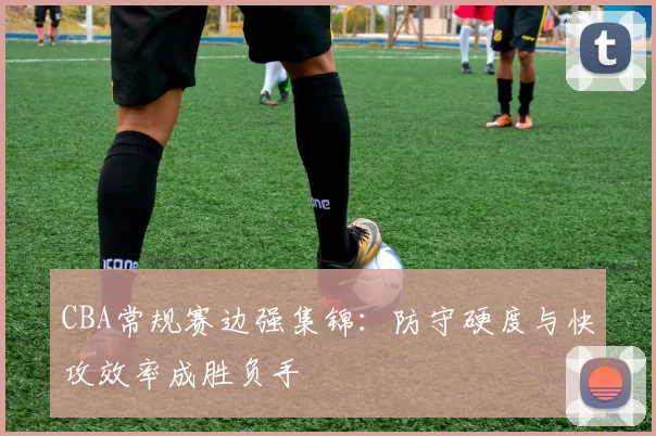 CBA常规赛边强集锦：防守硬度与快攻效率成胜负手