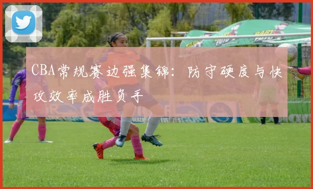 CBA常规赛边强集锦：防守硬度与快攻效率成胜负手