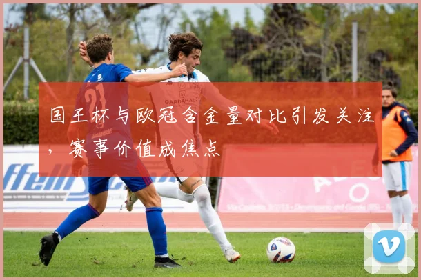 国王杯与欧冠含金量对比引发关注，赛事价值成焦点