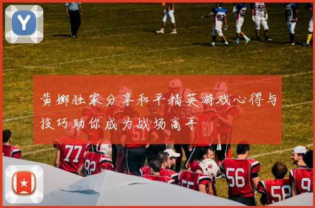 黄娜独家分享和平精英游戏心得与技巧助你成为战场高手