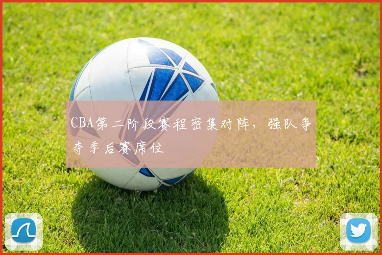 CBA第二阶段赛程密集对阵,强队争夺季后赛席位