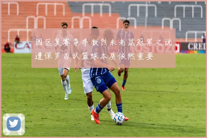 园区复赛争夺激烈米老鼠冠军之说遭保罗否认篮球本质依然重要