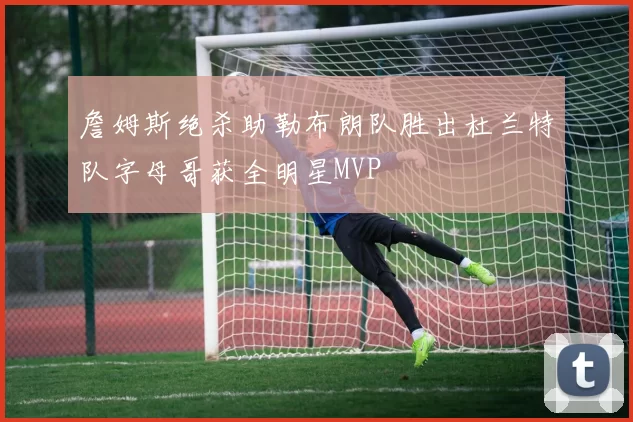 詹姆斯绝杀助勒布朗队胜出杜兰特队字母哥获全明星MVP