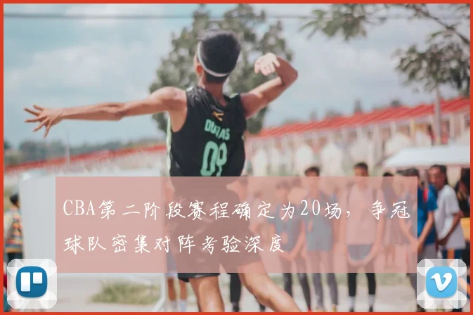 CBA第二阶段赛程确定为20场,争冠球队密集对阵考验深度