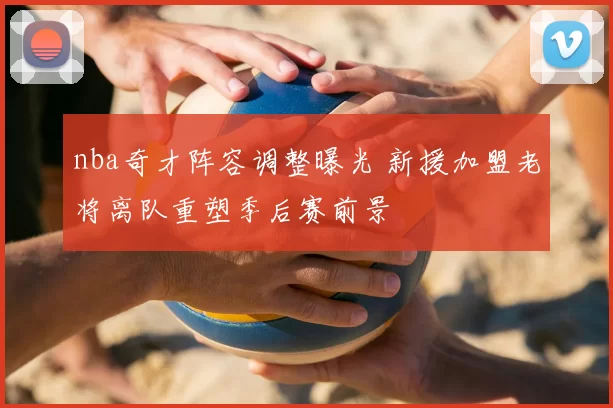 nba奇才阵容调整曝光 新援加盟老将离队重塑季后赛前景