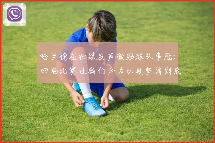 哈兰德在社媒发声激励球队争冠：四场比赛让我们全力以赴坚持到底