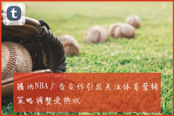 腾讯NBA广告合作引发关注体育营销策略调整受热议