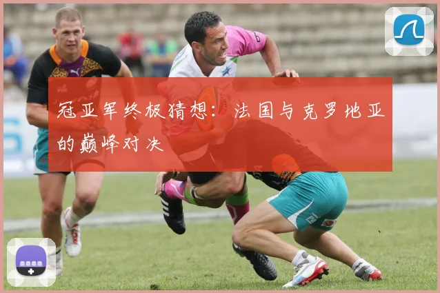 冠亚军终极猜想：法国与克罗地亚的巅峰对决