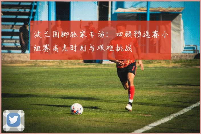 波兰国脚独家专访：回顾预选赛小组赛高光时刻与艰难挑战