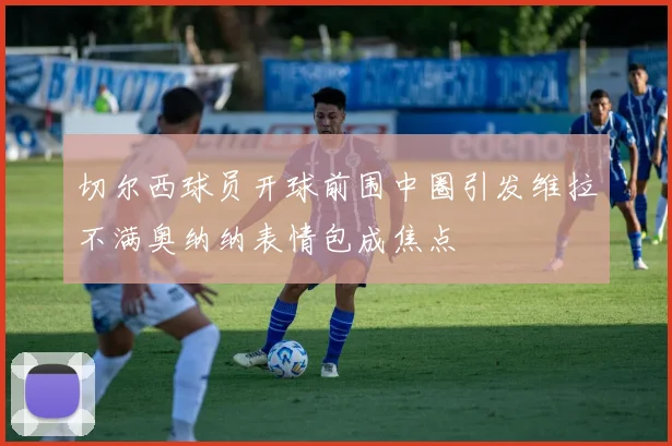 切尔西球员开球前围中圈引发维拉不满奥纳纳表情包成焦点
