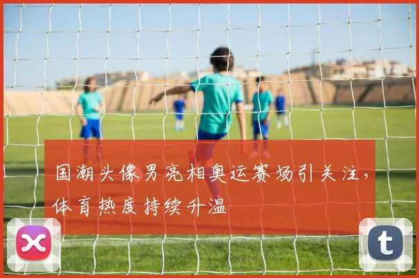 国潮头像男亮相奥运赛场引关注，体育热度持续升温