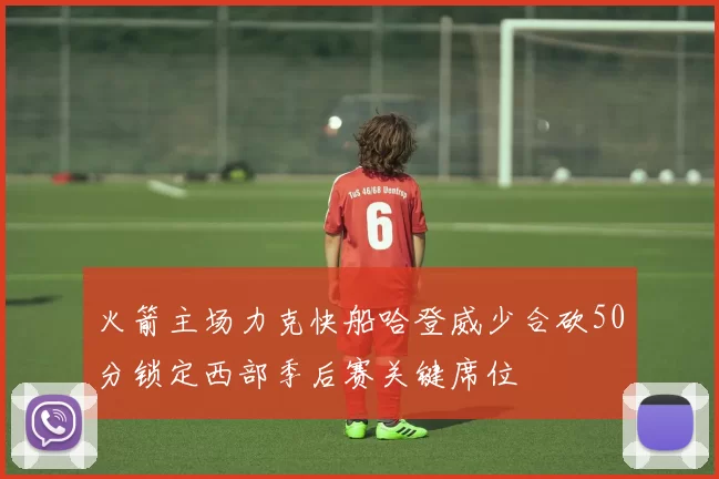 火箭主场力克快船哈登威少合砍50分锁定西部季后赛关键席位