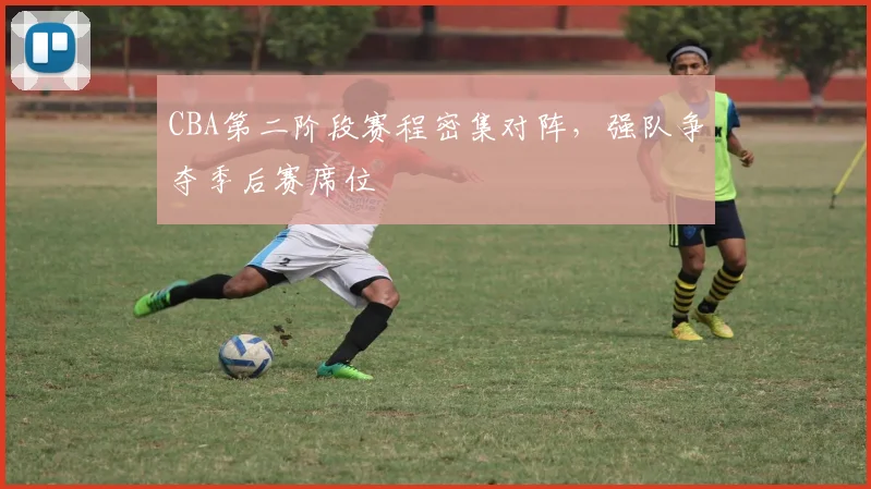 CBA第二阶段赛程密集对阵,强队争夺季后赛席位