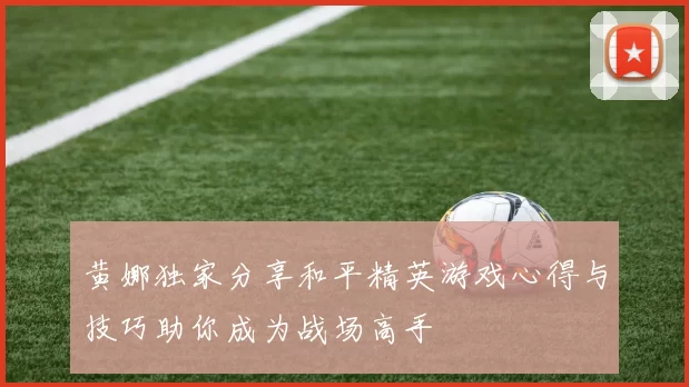 黄娜独家分享和平精英游戏心得与技巧助你成为战场高手