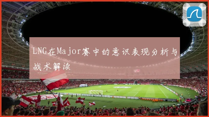 LNG在Major赛中的意识表现分析与战术解读