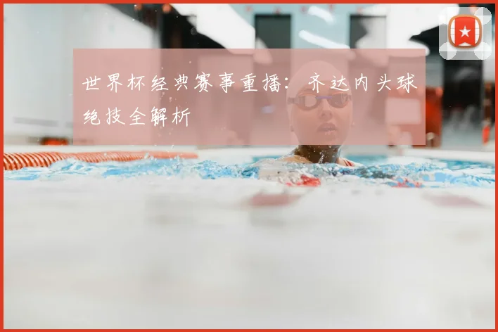 世界杯经典赛事重播：齐达内头球绝技全解析