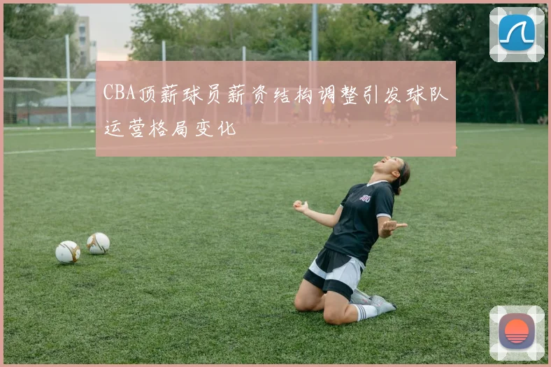 CBA顶薪球员薪资结构调整引发球队运营格局变化