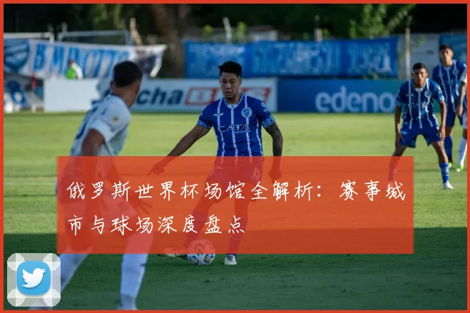 俄罗斯世界杯场馆全解析：赛事城市与球场深度盘点