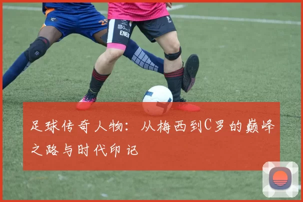 足球传奇人物：从梅西到C罗的巅峰之路与时代印记