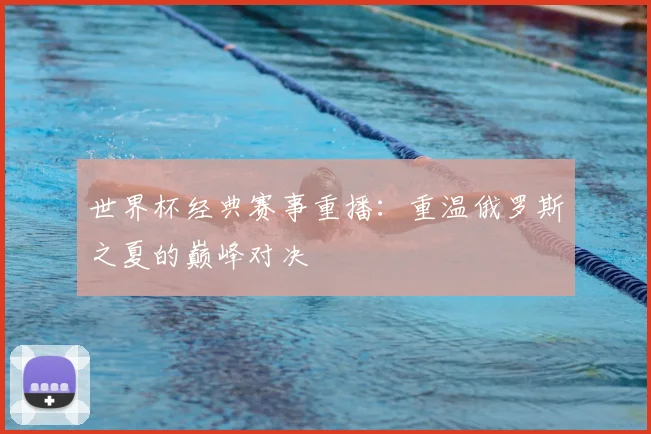 世界杯经典赛事重播：重温俄罗斯之夏的巅峰对决