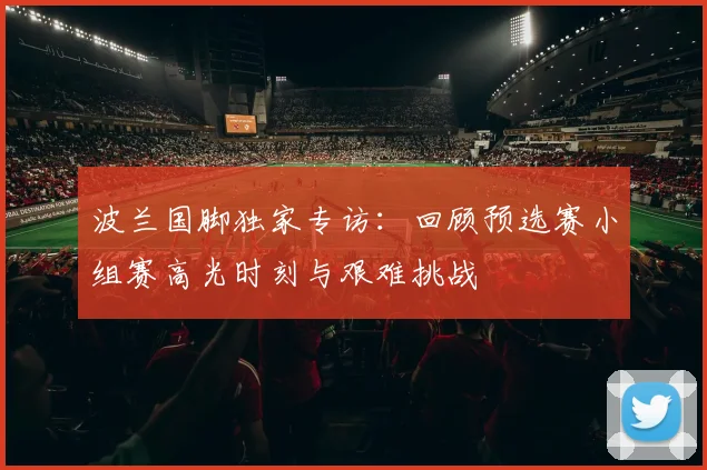 波兰国脚独家专访：回顾预选赛小组赛高光时刻与艰难挑战