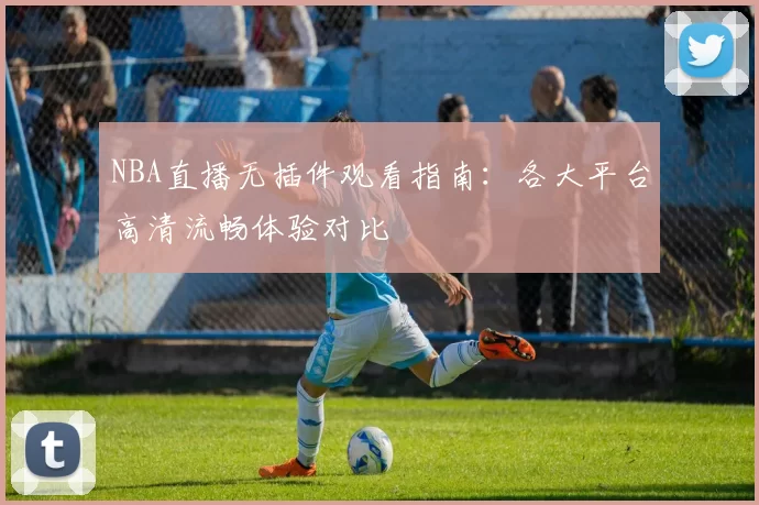 NBA直播无插件观看指南：各大平台高清流畅体验对比