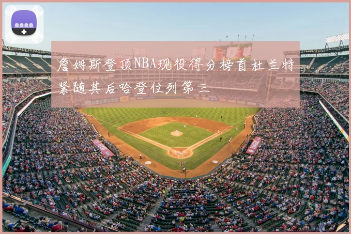 詹姆斯登顶NBA现役得分榜首杜兰特紧随其后哈登位列第三
