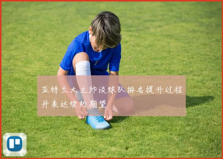 亚特兰大主帅谈球队排名提升过程并表达续约期望