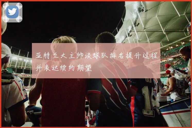 亚特兰大主帅谈球队排名提升过程并表达续约期望