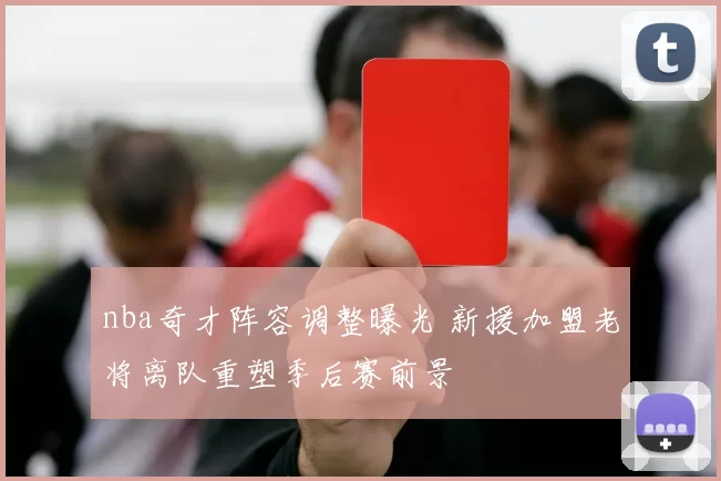 nba奇才阵容调整曝光 新援加盟老将离队重塑季后赛前景