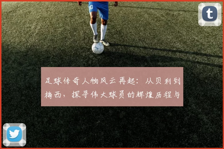 足球传奇人物风云再起：从贝利到梅西，探寻伟大球员的辉煌历程与影响力