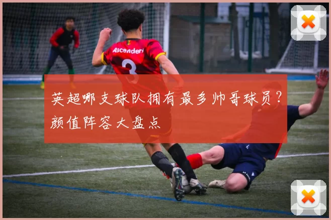 英超哪支球队拥有最多帅哥球员？颜值阵容大盘点