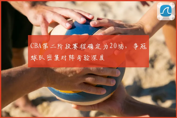 CBA第二阶段赛程确定为20场,争冠球队密集对阵考验深度