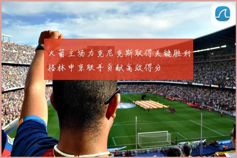 火箭主场力克尼克斯取得关键胜利格林申京联手贡献高效得分