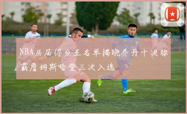 NBA历届得分王名单揭晓乔丹十次称霸詹姆斯哈登三次入选