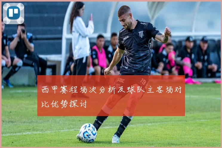 西甲赛程场次分析及球队主客场对比优势探讨