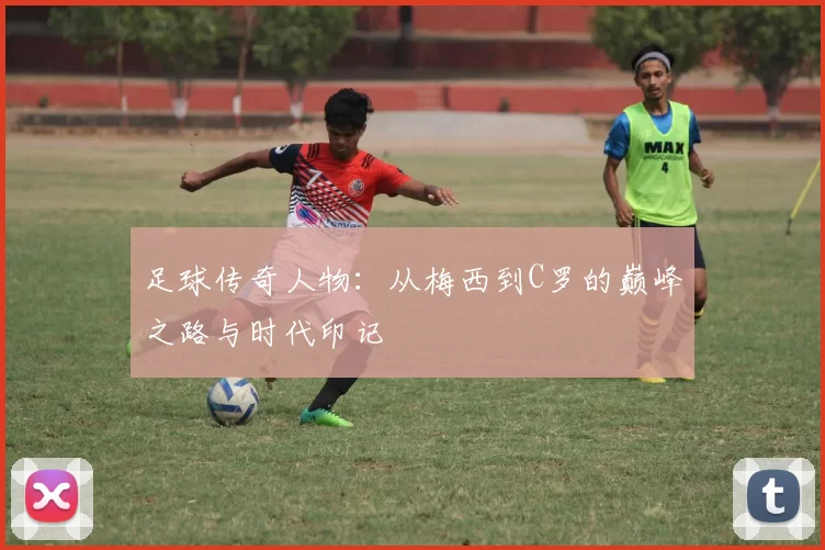 足球传奇人物：从梅西到C罗的巅峰之路与时代印记