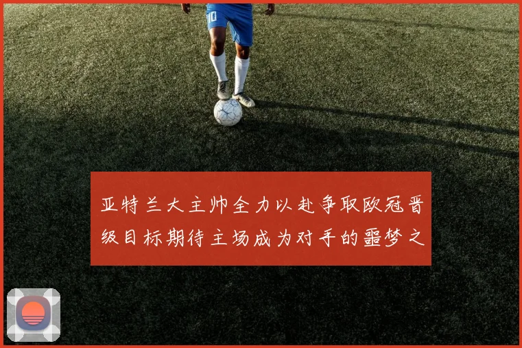 亚特兰大主帅全力以赴争取欧冠晋级目标期待主场成为对手的噩梦之地