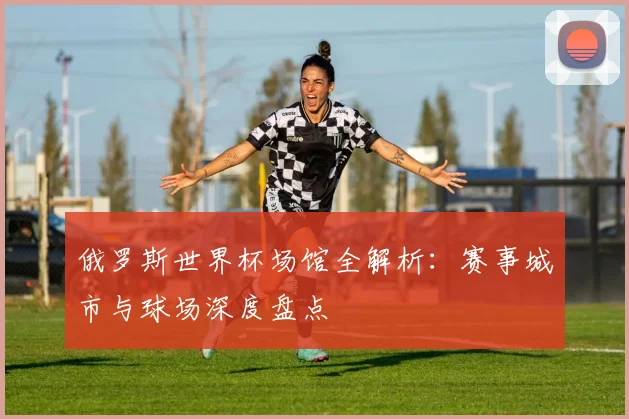 俄罗斯世界杯场馆全解析：赛事城市与球场深度盘点