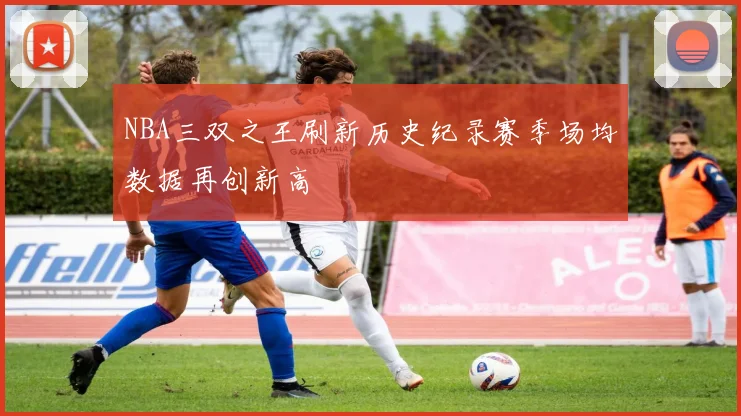 NBA三双之王刷新历史纪录赛季场均数据再创新高