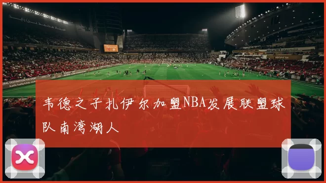 韦德之子扎伊尔加盟NBA发展联盟球队南湾湖人